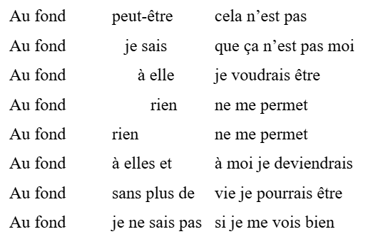 Au fond	peut-être	cela n’est pas
Au fond	   je sais	que ça n’est pas moi
Au fond	      à elle	je voudrais être 
Au fond	         rien	ne me permet
Au fond	rien		ne me permet
Au fond	à elles et	à moi je deviendrais
Au fond	sans plus de	vie je pourrais être
Au fond	je ne sais pas	si je me vois bien